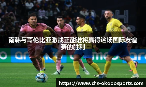 南韩与哥伦比亚激战正酣谁将赢得这场国际友谊赛的胜利
